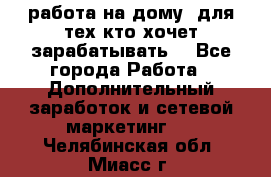 работа на дому  для тех кто хочет зарабатывать. - Все города Работа » Дополнительный заработок и сетевой маркетинг   . Челябинская обл.,Миасс г.